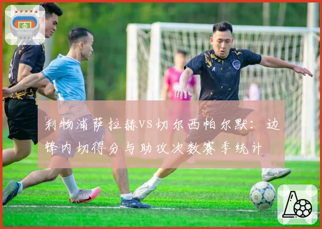 利物浦萨拉赫vs切尔西帕尔默：边锋内切得分与助攻次数赛季统计