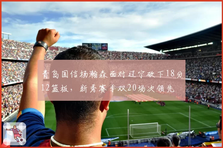 青岛国信杨瀚森面对辽宁砍下18分12篮板，新秀赛季双20场次领先
