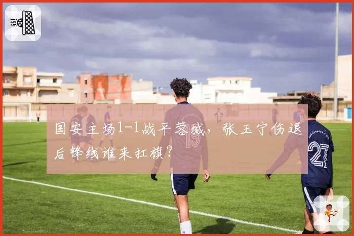 国安主场1-1战平蓉城，张玉宁伤退后锋线谁来扛旗？