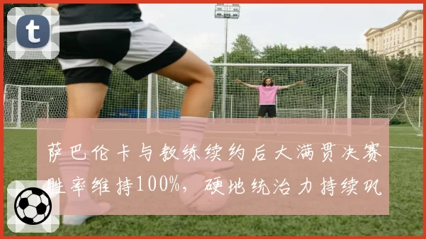 萨巴伦卡与教练续约后大满贯决赛胜率维持100%，硬地统治力持续巩固