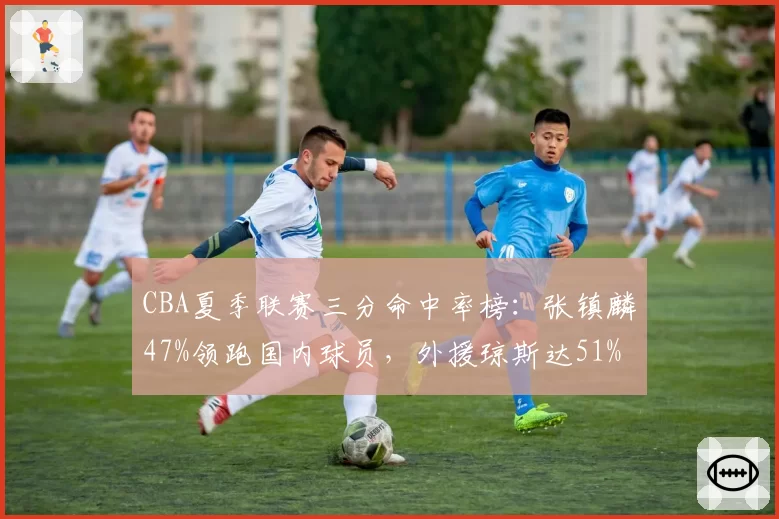CBA夏季联赛三分命中率榜:张镇麟47%领跑国内球员,外援琼斯达51%