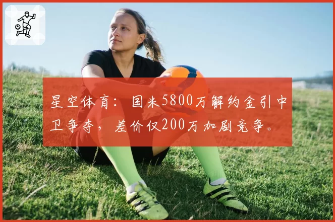 星空体育：国米5800万解约金引中卫争夺，差价仅200万加剧竞争。