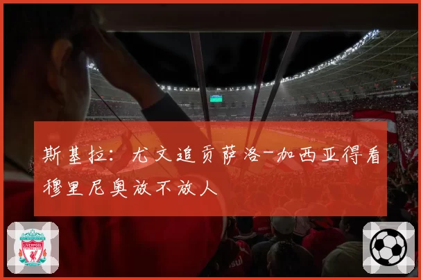 斯基拉：尤文追贡萨洛-加西亚得看穆里尼奥放不放人