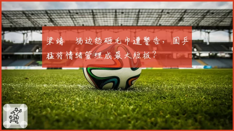 梁靖崑场边怒砸毛巾遭警告,国乒猛将情绪管理成最大短板?