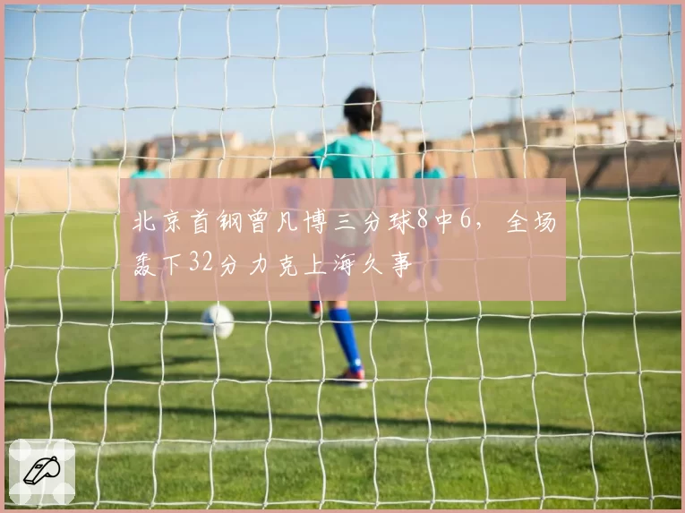 北京首钢曾凡博三分球8中6，全场轰下32分力克上海久事
