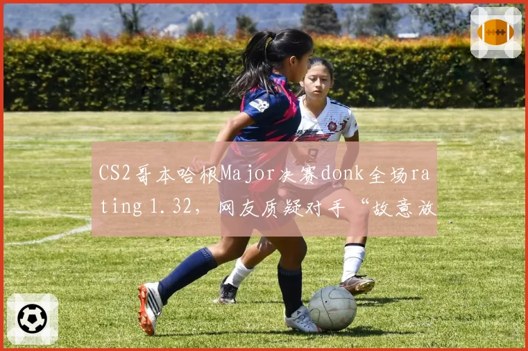CS2哥本哈根Major决赛donk全场rating 1.32，网友质疑对手“故意放水”