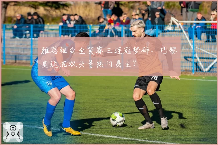 雅思组合全英赛三连冠梦碎，巴黎奥运混双头号热门易主？