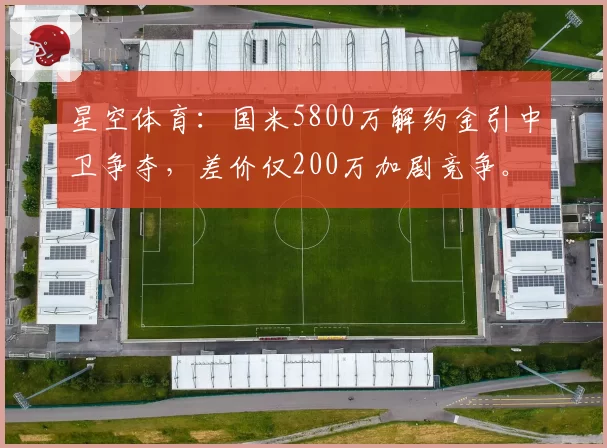 星空体育：国米5800万解约金引中卫争夺，差价仅200万加剧竞争。