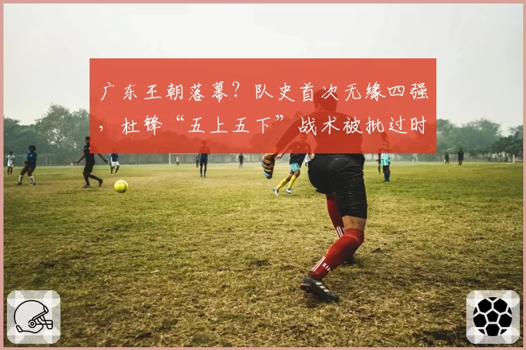 广东王朝落幕？队史首次无缘四强，杜锋“五上五下”战术被批过时