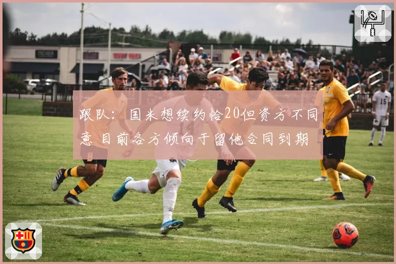 跟队：国米想续约恰20但资方不同意 目前各方倾向于留他合同到期