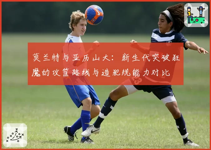 莫兰特与亚历山大:新生代突破狂魔的攻筐路线与造犯规能力对比