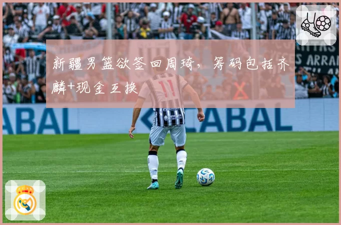 新疆男篮欲签回周琦，筹码包括齐麟+现金互换