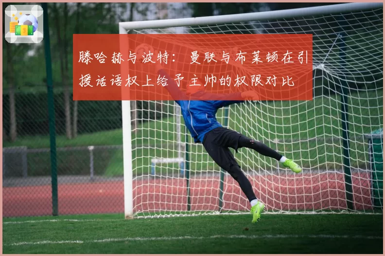 滕哈赫与波特:曼联与布莱顿在引援话语权上给予主帅的权限对比