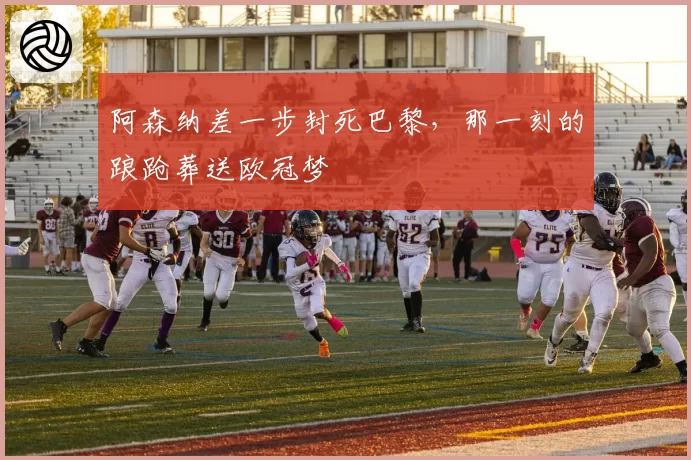 阿森纳差一步封死巴黎,那一刻的踉跄葬送欧冠梦