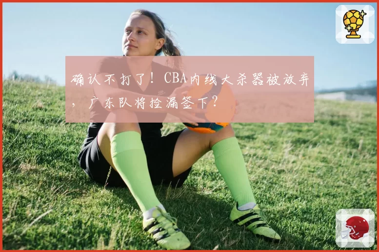 确认不打了！CBA内线大杀器被放弃，广东队将捡漏签下？