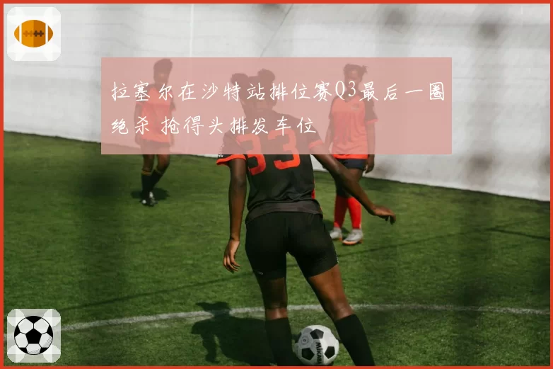 拉塞尔在沙特站排位赛Q3最后一圈绝杀 抢得头排发车位