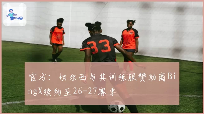 官方：切尔西与其训练服赞助商BingX续约至26-27赛季