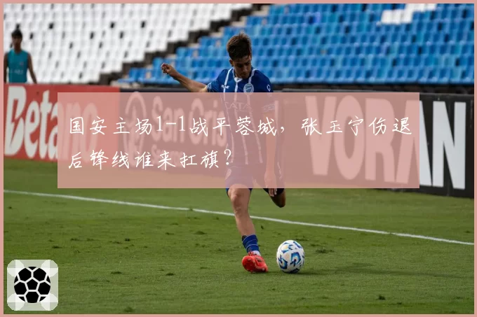 国安主场1-1战平蓉城，张玉宁伤退后锋线谁来扛旗？