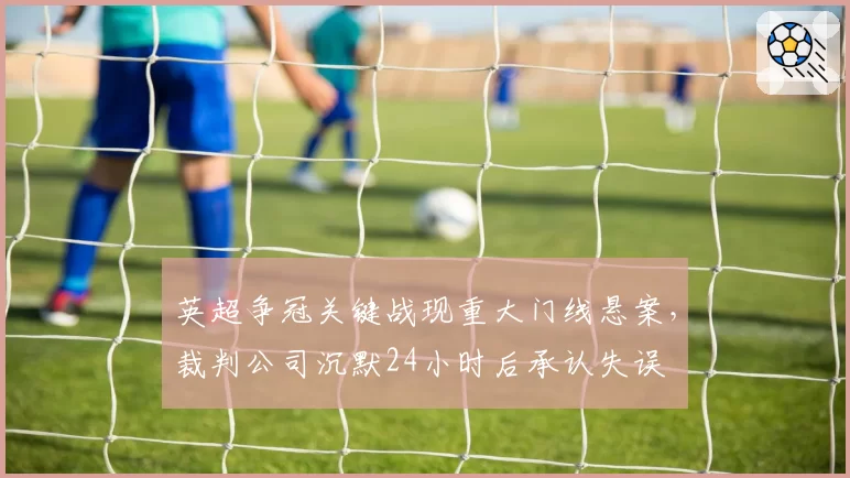 英超争冠关键战现重大门线悬案,裁判公司沉默24小时后承认失误