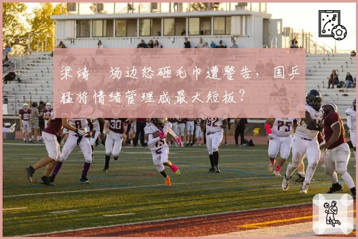 梁靖崑场边怒砸毛巾遭警告,国乒猛将情绪管理成最大短板?