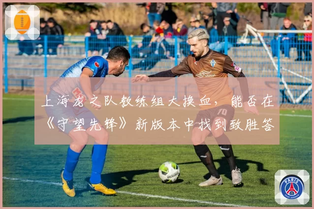 上海龙之队教练组大换血,能否在《守望先锋》新版本中找到致胜答案?