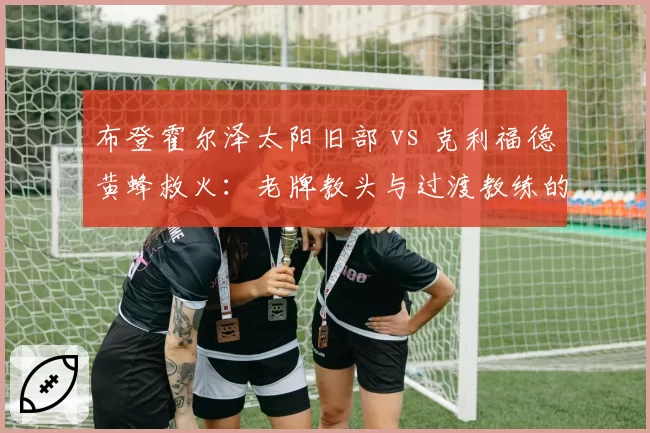 布登霍尔泽太阳旧部 vs 克利福德黄蜂救火：老牌教头与过渡教练的生存法则