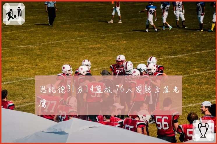恩比德31分14篮板 76人客场击落老鹰