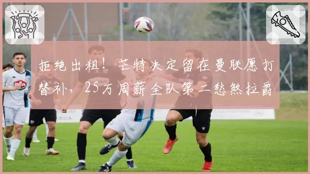拒绝出租！芒特决定留在曼联愿打替补，25万周薪全队第二愁煞拉爵