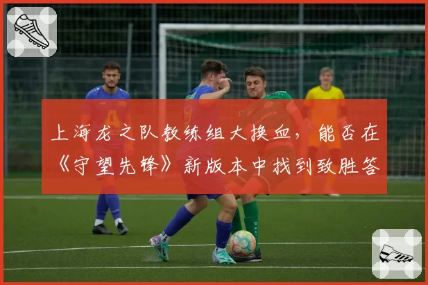 上海龙之队教练组大换血,能否在《守望先锋》新版本中找到致胜答案?