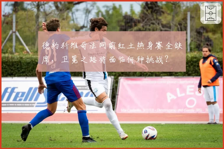德约科维奇法网前红土热身赛全缺席，卫冕之路将面临何种挑战？