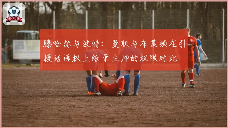 滕哈赫与波特:曼联与布莱顿在引援话语权上给予主帅的权限对比