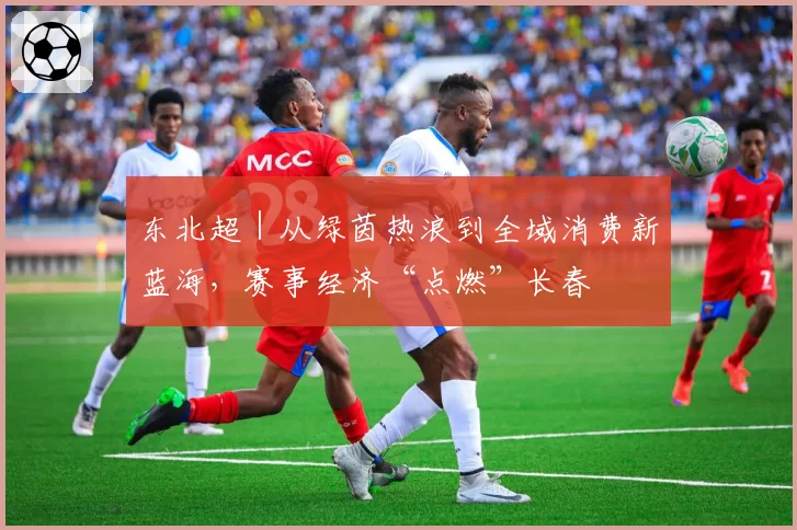 东北超｜从绿茵热浪到全域消费新蓝海，赛事经济“点燃”长春