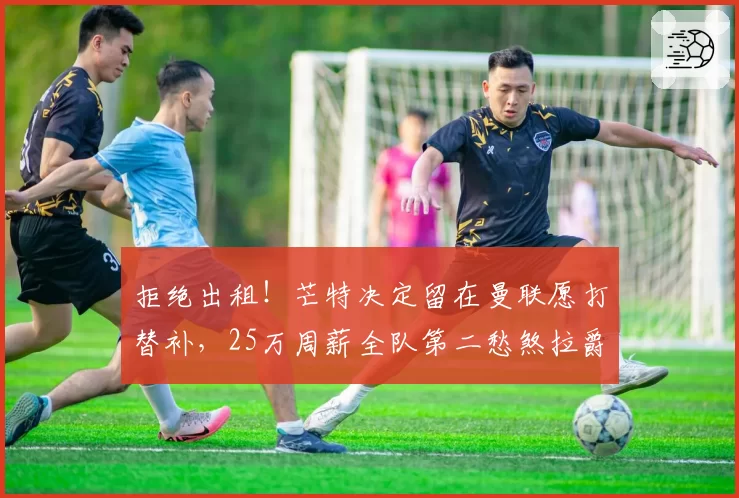 拒绝出租!芒特决定留在曼联愿打替补,25万周薪全队第二愁煞拉爵