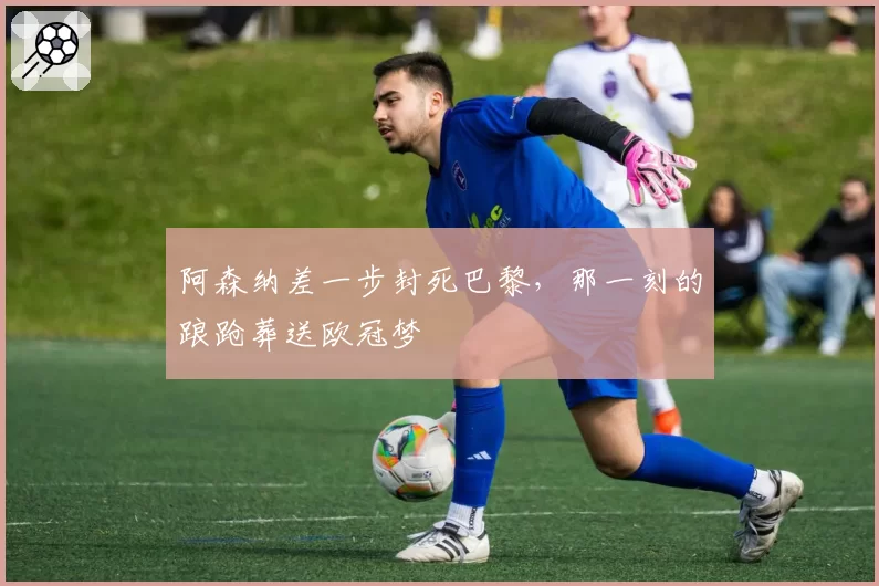阿森纳差一步封死巴黎,那一刻的踉跄葬送欧冠梦