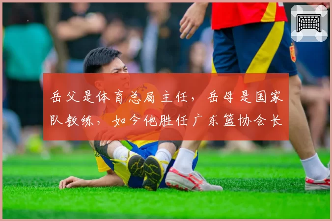 岳父是体育总局主任，岳母是国家队教练，如今他胜任广东篮协会长