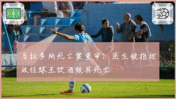 马拉多纳死亡案重审：医生被指控放任球王饮酒致其死亡