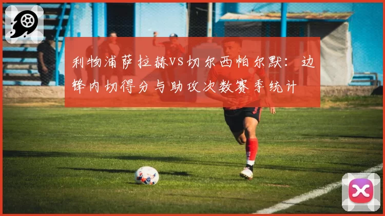 利物浦萨拉赫vs切尔西帕尔默：边锋内切得分与助攻次数赛季统计