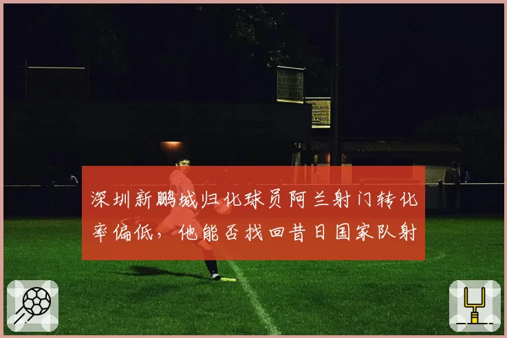深圳新鹏城归化球员阿兰射门转化率偏低,他能否找回昔日国家队射手感觉?