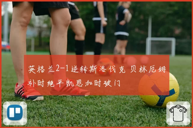 英格兰2-1逆转斯洛伐克 贝林厄姆补时绝平凯恩加时破门