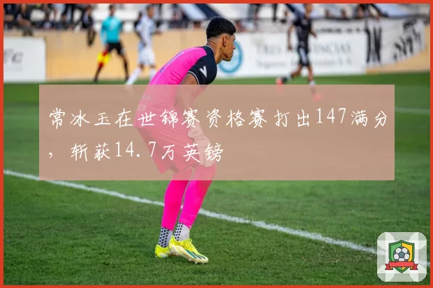 常冰玉在世锦赛资格赛打出147满分，斩获14.7万英镑