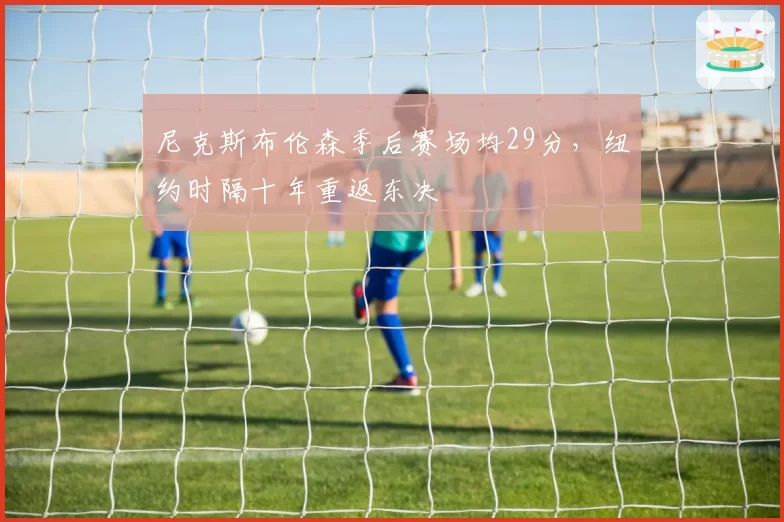 尼克斯布伦森季后赛场均29分，纽约时隔十年重返东决