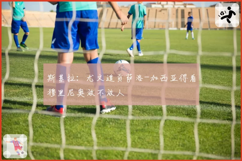 斯基拉：尤文追贡萨洛-加西亚得看穆里尼奥放不放人