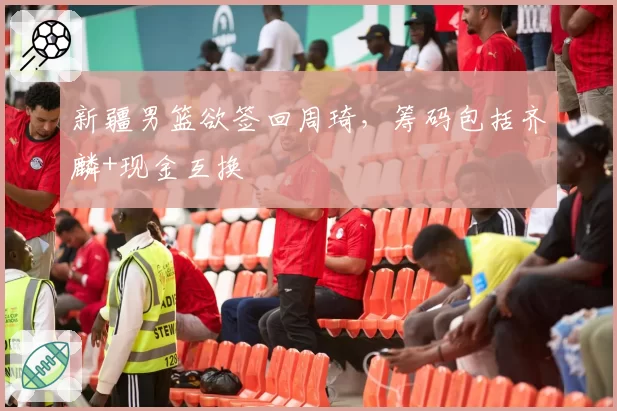 新疆男篮欲签回周琦，筹码包括齐麟+现金互换