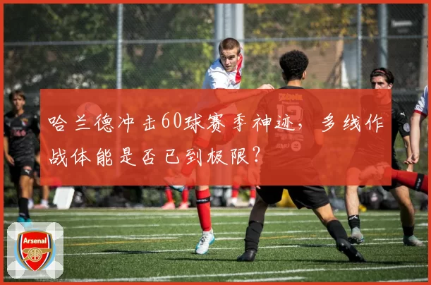 哈兰德冲击60球赛季神迹，多线作战体能是否已到极限？