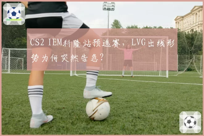 CS2 IEM科隆站预选赛，LVG出线形势为何突然告急？
