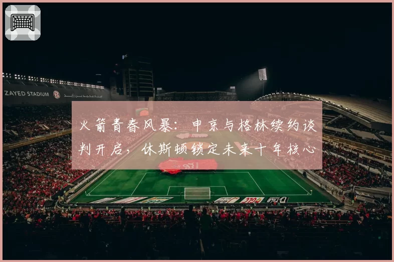 火箭青春风暴：申京与格林续约谈判开启，休斯顿锁定未来十年核心
